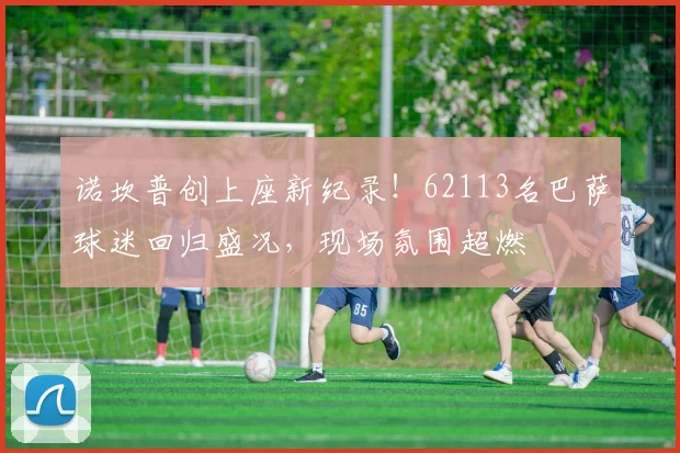 诺坎普创上座新纪录！62113名巴萨球迷回归盛况，现场氛围超燃