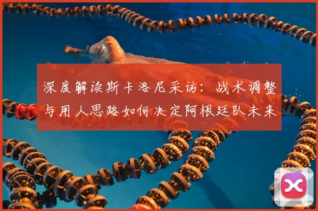 深度解读斯卡洛尼采访:战术调整与用人思路如何决定阿根廷队未来走向?