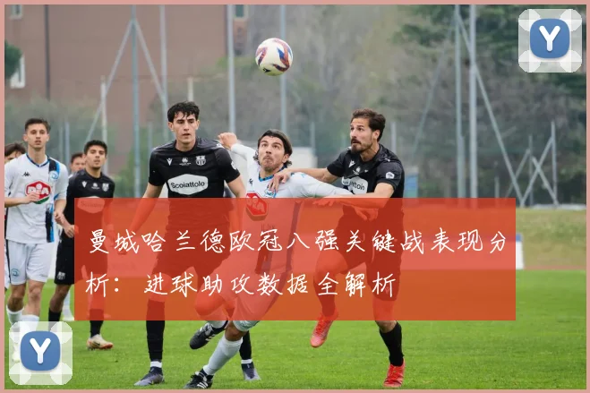 曼城哈兰德欧冠八强关键战表现分析：进球助攻数据全解析