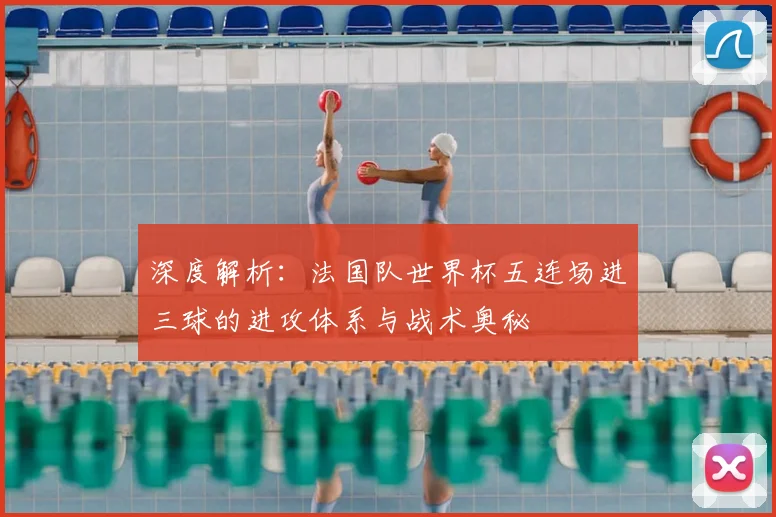 深度解析：法国队世界杯五连场进三球的进攻体系与战术奥秘