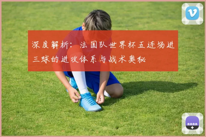 深度解析:法国队世界杯五连场进三球的进攻体系与战术奥秘