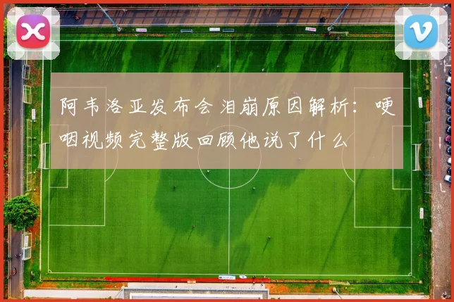 阿韦洛亚发布会泪崩原因解析：哽咽视频完整版回顾他说了什么