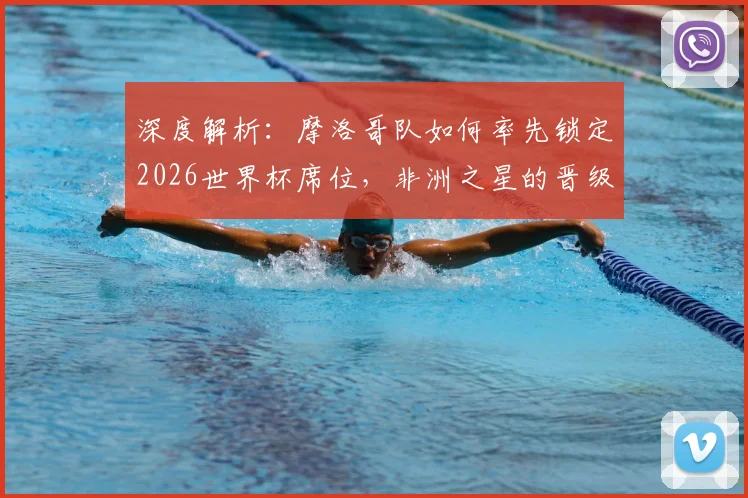 深度解析：摩洛哥队如何率先锁定2026世界杯席位，非洲之星的晋级之路与未来挑战