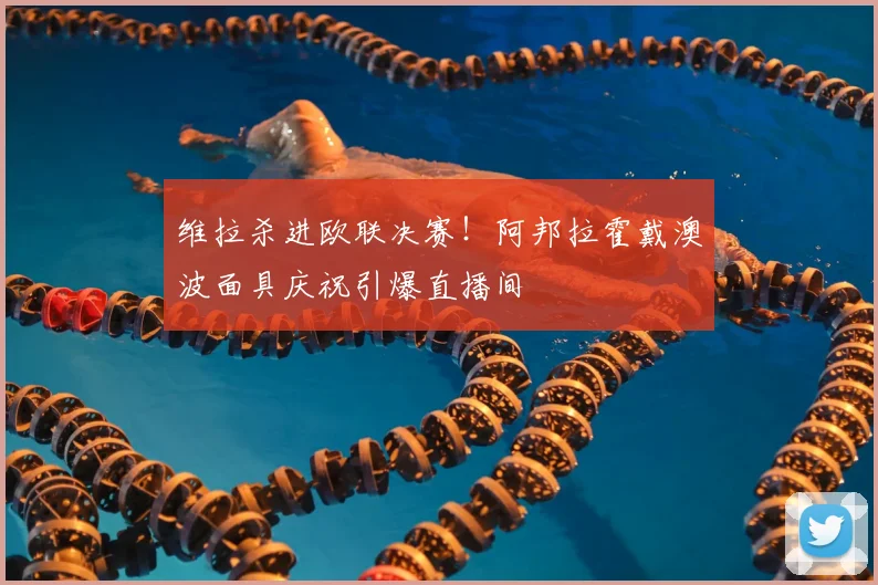 维拉杀进欧联决赛！阿邦拉霍戴澳波面具庆祝引爆直播间